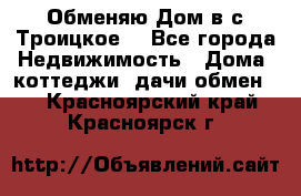 Обменяю Дом в с.Троицкое  - Все города Недвижимость » Дома, коттеджи, дачи обмен   . Красноярский край,Красноярск г.